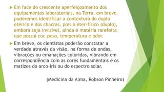  Em face do crescente aperfeiçoamento dos
equipamentos laboratoriais, na Terra, em breve
poderemos identificar a contextura do duplo
etérico e dos chacras, pois o éter-físico (duplo),
embora seja invisível, ainda é matéria rarefeita
que possui cor, peso, temperatura e odor.
 Em breve, os cientistas poderão constatar a
verdade através da visão, na forma de ondas,
vibrações ou emanações coloridas, vibrando em
correspondência com as cores fundamentais e os
matizes do arco-iris ou do espectro solar.
(Medicina da Alma, Robson Pinheiro)
 
