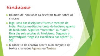 Hinduísmo
 Há mais de 7000 anos os orientais falam sobre os
chacras
 Ioga: uma das disciplinas físicas e mentais da
Índia. Prática meditativa tanto do budismo quanto
do hinduísmo. Significa “controlar” ou “unir”.
Uma das seis escolas do hinduísmo. Segundo o
Bagavadguitá “Ioga é a excelência nas ações” (II.
50)
 O conceito de chacras ocorre num conjunto de
textos chamados Agamas ou Tantras
 