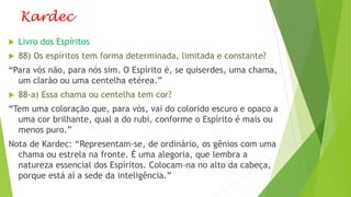 Kardec
 Livro dos Espíritos
 88) Os espíritos tem forma determinada, limitada e constante?
“Para vós não, para nós sim. O Espírito é, se quiserdes, uma chama,
um clarão ou uma centelha etérea.”
 88-a) Essa chama ou centelha tem cor?
“Tem uma coloração que, para vós, vai do colorido escuro e opaco a
uma cor brilhante, qual a do rubi, conforme o Espírito é mais ou
menos puro.”
Nota de Kardec: “Representam-se, de ordinário, os gênios com uma
chama ou estrela na fronte. É uma alegoria, que lembra a
natureza essencial dos Espíritos. Colocam-na no alto da cabeça,
porque está aí a sede da inteligência.”
 