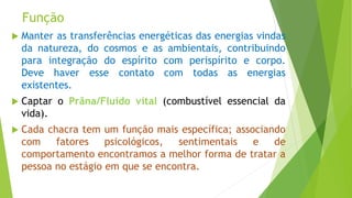 Função
 Manter as transferências energéticas das energias vindas
da natureza, do cosmos e as ambientais, contribuindo
para integração do espírito com perispírito e corpo.
Deve haver esse contato com todas as energias
existentes.
 Captar o Prâna/Fluido vital (combustível essencial da
vida).
 Cada chacra tem um função mais específica; associando
com fatores psicológicos, sentimentais e de
comportamento encontramos a melhor forma de tratar a
pessoa no estágio em que se encontra.
 