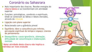 Coronário ou Sahasrara
 Mais importante dos chacras. Recebe energias do
chacra básico e as transformam em atividade
superior
 Funções: psicológicas, cerebrais e espirituais.
Onde se conectam as idéias e ideais elevados,
através da intuição
 Ligação com plano superior
 Relacionado com a glândula pineal
 Equilíbrio: Abre a consciência pro infinito,
percepção espiritual do tempo e espaço; clareza
de pensamento
 Desequilíbrio: causa ignorância, alienação,
dificuldade de concentração e elaborações
mentais
* Maior atividade deste chacra não implica o
indivíduo ser mais evoluído
 