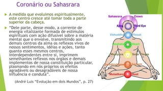 Coronário ou Sahasrara
 A medida que evoluimos espiritualmente,
este centro cresce até tomar toda a parte
superior da cabeça.
 “Dele parte, desse modo, a corrente de
energia vitalizante formada de estímulos
espirituais com ação difusível sobre a matéria
mental que o envolve, transmitindo aos
demais centros da alma os reflexos vivos de
nossos sentimentos, idéias e ações, tanto
quanto esses mesmos centros,
interdependentes entre si, imprimem
semelhantes reflexos nos órgãos e demais
implementos de nossa constituição particular,
plasmando em nós próprios os efeitos
agradáveis ou desagradáveis de nossa
influência e conduta”.
(André Luis “Evolução em dois Mundos”, p. 27)
 