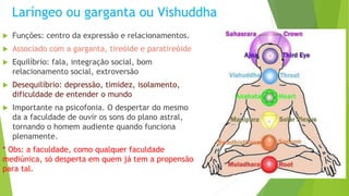 Laríngeo ou garganta ou Vishuddha
 Funções: centro da expressão e relacionamentos.
 Associado com a garganta, tireóide e paratireóide
 Equilíbrio: fala, integração social, bom
relacionamento social, extroversão
 Desequilíbrio: depressão, timidez, isolamento,
dificuldade de entender o mundo
 Importante na psicofonia. O despertar do mesmo
da a faculdade de ouvir os sons do plano astral,
tornando o homem audiente quando funciona
plenamente.
* Obs: a faculdade, como qualquer faculdade
mediúnica, só desperta em quem já tem a propensão
para tal.
 
