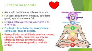 Cardíaco ou Anahata
 Associado ao timo e o sistema linfático
 Funções: sentimento, emoção, equilíbrio
geral, aparelho circulatório
 Ligação entre os chacras superiores e os
inferiores.
 Equilíbrio: Amor fraterno, sensibilidade,
compaixão, sentido do belo.
 Desequilíbrio: instabilidade emotiva, rancor,
egoísmo, apatia, problemas no sistema
cardíaco; excesso de energia causa
sentimentalismo exagerado e carência
afetiva
 