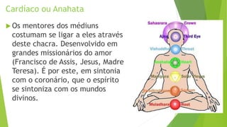 Cardíaco ou Anahata
 Os mentores dos médiuns
costumam se ligar a eles através
deste chacra. Desenvolvido em
grandes missionários do amor
(Francisco de Assis, Jesus, Madre
Teresa). É por este, em sintonia
com o coronário, que o espírito
se sintoniza com os mundos
divinos.
 