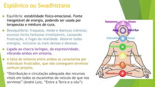 Esplênico ou Swadhistana
 Equilibrío: estabilidade físico-emocional. Fonte
inesgotável de energia, podendo ser usada por
terapeutas e médiuns de cura.
 Desequilíbrio: fraqueza, medo e doenças crônicas;
excesso incita fantasias irrealizáveis, causando
frustração, e fugas da realidade. Absorve todas
energias, inclusive as mais densas e danosas.
 Ligado ao chacra laríngeo, da expressividade,
vibrando ambos em sintonia.
 A falta de sintonia entre ambos se caracteriza por
indivíduos frustrados, que não conseguem terminar
nenhum projeto.
 “Distribuição e circulação adequada dos recursos
vitais em todos os escaninhos do veículo de que nos
servimos” (André Luiz, “Entre a Terra e o céu”)
 