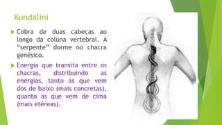 Kundalini
 Cobra de duas cabeças ao
longo da coluna vertebral. A
“serpente” dorme no chacra
genésico.
 Energia que transita entre os
chacras, distribuindo as
energias, tanto as que vem
dos de baixo (mais concretas),
quanto as que vem de cima
(mais etéreas).
 
