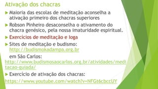 Ativação dos chacras
 Maioria das escolas de meditação aconselha a
ativação primeiro dos chacras superiores
 Robson Pinheiro desaconselha o ativamento do
chacra genésico, pela nossa imaturidade espiritual.
 Exercícios de meditação e Ioga
 Sites de meditação e budismo:
http://budismokadampa.org.br
em São Carlos:
http://www.budismosaocarlos.org.br/atividades/medi
tacao-guiada/
 Exercício de ativação dos chacras:
https://www.youtube.com/watch?v=NFGt6cbccUY
 