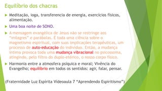 Equilíbrio dos chacras
 Meditação, ioga, transferencia de energia, exercícios físicos,
alimentação.
 Uma boa noite de SONO.
 A mensagem evangélica de Jesus não se restringe aos
“milagres” e parábolas. É toda uma ciência sobre o
magnetismo espiritual, com suas implicações terapêuticas, um
processo de auto-educação do indivíduo. Então, a mudança
íntima provoca toda uma mudança vibracional no psicossoma,
atingindo, pelo filtro do duplo-etérico, o nosso corpo físico.
 Harmonia entre a atmosfera psíquica e moral; Vivência do
Evangelho; equilíbrio em todos os sentidos: agir, falar, pensar.
(Fraternidade Luz Espírita Vídeoaula 7 “Aprendendo Espiritismo”)
 