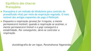 Equilíbrio dos chacras
Pranayâma
 Pranayâma é um método do Hinduísmo para controle do
prana(fluido vital) por meio da respiração regulada. O mais
notável dos antigos expoentes do yoga é Patânjalí.
 Enquanto a respiração (prana) for irregular, a mente
permanecerá instável; quando a respiração se acalmar, a
mente permanecerá imóvel e o yogi conseguirá a
estabilidade. Por conseguinte, deve-se controlar a
respiração.
(Autobiografia de um iogue, Paramahansa Yogananda)
 