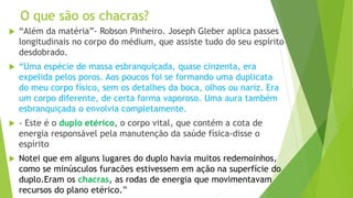 O que são os chacras?
 “Além da matéria”- Robson Pinheiro. Joseph Gleber aplica passes
longitudinais no corpo do médium, que assiste tudo do seu espírito
desdobrado.
 “Uma espécie de massa esbranquiçada, quase cinzenta, era
expelida pelos poros. Aos poucos foi se formando uma duplicata
do meu corpo físico, sem os detalhes da boca, olhos ou nariz. Era
um corpo diferente, de certa forma vaporoso. Uma aura também
esbranquiçada o envolvia completamente.
 - Este é o duplo etérico, o corpo vital, que contém a cota de
energia responsável pela manutenção da saúde física-disse o
espírito
 Notei que em alguns lugares do duplo havia muitos redemoinhos,
como se minúsculos furacões estivessem em ação na superfície do
duplo.Eram os chacras, as rodas de energia que movimentavam
recursos do plano etérico.”
 