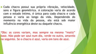  Cada chacra possui sua própria vibração, velocidade,
sons e figura geométrica. A coloração varia de acordo
com o estado íntimo, é única para cada chacra e cada
pessoa e varia ao longo da vida. Dependendo do
momento na vida da pessoa, ela está sob maior
influência energética deste ou daquele chacra.
*Obs: as cores variam, mas sempre na mesma “matiz”
base. Não pode ser azul num dia, verde no outro, amarelo
no seguinte. Se o chacra é azul, varia em tons de azul.
 