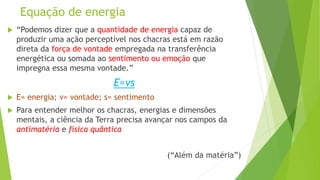 Equação de energia
 “Podemos dizer que a quantidade de energia capaz de
produzir uma ação perceptível nos chacras está em razão
direta da força de vontade empregada na transferência
energética ou somada ao sentimento ou emoção que
impregna essa mesma vontade.”
E=vs
 E= energia; v= vontade; s= sentimento
 Para entender melhor os chacras, energias e dimensões
mentais, a ciência da Terra precisa avançar nos campos da
antimatéria e física quântica
(“Além da matéria”)
 