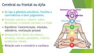Cerebral ou frontal ou Ajña
 Se liga à glândula pituitária. Facilita a
clarividência e bom julgamento.
 Funções: palavra, cultura, saber.
Revitalizar o sistema nervoso e a visão
 Equilíbrio: Concentração, intuição,
sabedoria, realização pessoal
 Desequilíbrio: Dores de cabeça,
amnésia, tensão, pesadelos, insônia,
problemas visuais.
 Relação com o coronário e cardíaco.
 