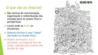 O que são os chacras?
 São centros de concentração,
organização e redistribuição das
energias para os corpos físico e
períspiritual.
 Locais onde as Nadis se
encontram.
 Sistema nervoso é uma “cópia”
das Nadis no mundo físico.
 Modelo dominante: 6 a 7
principais, ao longo do eixo do
corpo, adotado pela maioria das
escolas de ioga
 