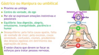 Gástrico ou Manipura ou umbilical
 Proximo ao umbigo
 Centro da vontade, do ego
 Por ele se expressam emoções instintivas e
passionais
 Equilíbrio: boa digestão, alegria,
entusiasmo, tranquilidade, paciência e
humor
 Desequilíbrio: pela falta causa apatia, falta
de vontade de viver; pelo excesso, causa
ansiedade, confusões, ciúmes, predomínio
dos desejos egoístas em detrimento das
aspirações da alma.
 É neste chacra que devem se focar os
esforços para tratar pessoas nervosas.
 