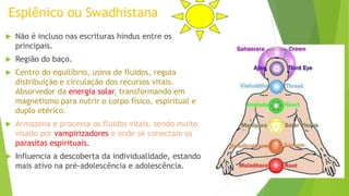 Esplênico ou Swadhistana
 Não é incluso nas escrituras hindus entre os
principais.
 Região do baço.
 Centro do equilíbrio, usina de fluidos, regula
distribuição e circulação dos recursos vitais.
Absorvedor da energia solar, transformando em
magnetismo para nutrir o corpo físico, espiritual e
duplo etérico.
 Armazena e processa os fluidos vitais, sendo muito
visado por vampirizadores e onde se conectam os
parasitas espirituais.
 Influencia a descoberta da individualidade, estando
mais ativo na pré-adolescência e adolescência.
 