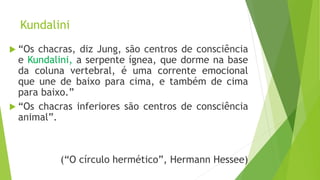 Kundalini
 “Os chacras, diz Jung, são centros de consciência
e Kundalini, a serpente ígnea, que dorme na base
da coluna vertebral, é uma corrente emocional
que une de baixo para cima, e também de cima
para baixo.”
 “Os chacras inferiores são centros de consciência
animal”.
(“O círculo hermético”, Hermann Hessee)
 