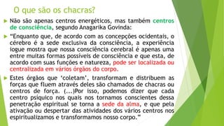 O que são os chacras?
 Não são apenas centros energéticos, mas também centros
de consciência, segundo Anagarika Govinda:
 “Enquanto que, de acordo com as concepções ocidentais, o
cérebro é a sede exclusiva da consciência, a experiência
iogue mostra que nossa consciência cerebral é apenas uma
entre muitas formas possíveis de consciência e que esta, de
acordo com suas funções e natureza, pode ser localizada ou
centralizada em vários órgãos do corpo.
 Estes órgãos que ‘coletam’, transformam e distribuem as
forças que fluem através deles são chamados de chacras ou
centros de força. (...)Por isso, podemos dizer que cada
centro psíquico nos quais nos tornamos conscientes dessa
penetração espiritual se torna a sede da alma, e que pela
ativação ou despertar das atividades dos vários centros nos
espiritualizamos e transformamos nosso corpo.”
 