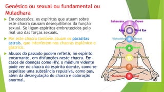 Genésico ou sexual ou fundamental ou
Muladhara
 Em obsessões, os espíritos que atuam sobre
este chacra causam desequilíbrios da função
sexual. Se ligam espíritos embrutecidos pelo
mal uso das forças sexuais.
 Por este chacra também atuam os parasitas
astrais, que interferem nos chacras esplênico e
gástrico.
 Abusos do passado podem refletir, no espírito
encarnante, em disfunções neste chacra. Em
casos de doenças como HIV, o médium vidente
pode ver no chacra do espírito doente, como se
expelisse uma substância repulsiva, como pus,
além da desregulação do chacra e coloração
anormal.
 