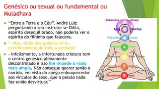 Genésico ou sexual ou fundamental ou
Muladhara
 “Entre a Terra e o Céu”, André Luiz
perguntando a seu instrutor se Odila,
espírito desequilibrado, não poderia ver o
espírito do filhinho que falecera.
 “- Mas, Odila não poderia vê-lo,
certificando-se de toda a verdade?
 - Infelizmente, a infortunada criatura tem
o centro genésico plenamente
descontrolado e isso lhe impede a visão
mais ampla. Não consegue querer senão o
marido, em vista do apego enlouquecedor
aos vínculos do sexo, que a paixão nada
faz senão desvirtuar.”
 