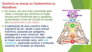 Genésico ou sexual ou fundamental ou
Muladhara
 No futuro, ele será mais controlado pela
razão. A energia que alimenta os órgão
sexuais será transferida para a garganta,
aumentando o nível de criação no campo
dos pensamentos e das idéias.
 A sublimação do sexo constitui toda a
trajetória do ser: desde o sexo animal
instintivo, passando por poligamia,
monogamia e amor universal. Não
podemos pular etapas na evolução. Logo,
se impor uma atitude casta, sem real
convicção, esperando acelerar a evolução,
constitui em verdade um distúrbio.
 