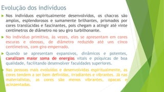 Evolução dos indivíduos
 Nos indivíduos espiritualmente desenvolvidos, os chacras são
amplos, esplendorosos e sumamente brilhantes, prismados por
cores translúcidas e fascinantes, pois chegam a atingir até vinte
centímetros de diâmetro no seu giro turbilhonante.
 No indivíduo primitivo, às vezes, eles se apresentam em cores
escuras e oleosas, de diâmetro reduzido até uns cinco
centímetros, com giro emperrado.
 Quando se apresentam expansivos, dinâmicos e potentes,
canalizam maior soma de energias vitais e psíquicas de boa
qualidade, facilitando desenvolver faculdades superiores.
 Nas pessoas mais evoluídas e desenvolvidas espiritualmente, as
cores tendem a ser bem definidas, irradiantes e vibrantes. Já nas
materialistas, as cores são menos vibrantes, opacas e
acinzentadas.
 