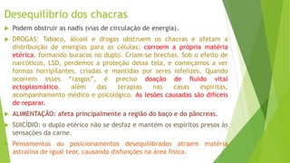 Desequilíbrio dos chacras
 Podem obstruir as nadis (vias de circulação de energia).
 DROGAS: Tabaco, álcool e drogas obstruem os chacras e afetam a
distribuição de energias para as células; corroem a própria matéria
etérica, formando buracos no duplo. Criam-se brechas. Sob o efeito de
narcóticos, LSD, perdemos a proteção dessa tela, e começamos a ver
formas horripilantes, criadas e mantidas por seres infelizes. Quando
ocorrem esses “rasgos”, é preciso doação de fluido vital
ectoplasmático, além das terapias nas casas espíritas,
acompanhamento médico e psicológico. As lesões causadas são difíceis
de reparar.
 ALIMENTAÇÃO: afeta principalmente a região do baço e do pâncreas.
 SUICÍDIO: o duplo etérico não se desfaz e mantém os espíritos presos às
sensações da carne.
 Pensamentos ou posicionamentos desequilibrados atraem matéria
astralina de igual teor, causando disfunções na área física.
 