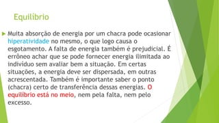 Equilíbrio
 Muita absorção de energia por um chacra pode ocasionar
hiperatividade no mesmo, o que logo causa o
esgotamento. A falta de energia também é prejudicial. É
errôneo achar que se pode fornecer energia ilimitada ao
indivíduo sem avaliar bem a situação. Em certas
situações, a energia deve ser dispersada, em outras
acrescentada. Também é importante saber o ponto
(chacra) certo de transferência dessas energias. O
equilíbrio está no meio, nem pela falta, nem pelo
excesso.
 