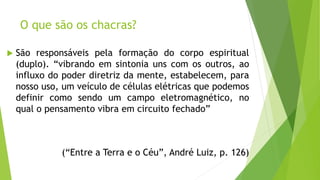 O que são os chacras?
 São responsáveis pela formação do corpo espiritual
(duplo). “vibrando em sintonia uns com os outros, ao
influxo do poder diretriz da mente, estabelecem, para
nosso uso, um veículo de células elétricas que podemos
definir como sendo um campo eletromagnético, no
qual o pensamento vibra em circuito fechado”
(“Entre a Terra e o Céu”, André Luiz, p. 126)
 