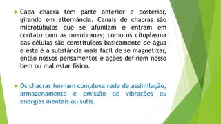  Cada chacra tem parte anterior e posterior,
girando em alternância. Canais de chacras são
microtúbulos que se afunilam e entram em
contato com as membranas; como os citoplasma
das células são constituídos basicamente de água
e esta é a substância mais fácil de se magnetizar,
então nossos pensamentos e ações definem nosso
bem ou mal estar físico.
 Os chacras formam complexa rede de assimilação,
armazenamento e emissão de vibrações ou
energias mentais ou sutis.
 