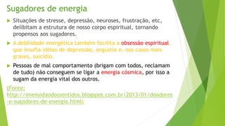 Sugadores de energia
 Situações de stresse, depressão, neuroses, frustração, etc,
delibitam a estrutura de nosso corpo espiritual, tornando
propensos aos sugadores.
 A debilidade energética também facilita a obsessão espiritual,
que insufla idéias de depressão, angústia e, nos casos mais
graves, suicídio.
 Pessoas de mal comportamento (brigam com todos, reclamam
de tudo) não conseguem se ligar a energia cósmica, por isso a
sugam da energia vital dos outros.
(Fonte:
http://imensidaodossentidos.blogspot.com.br/2013/01/doadores
-e-sugadores-de-energia.html)
 
