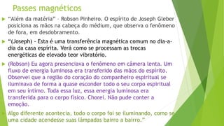 Passes magnéticos
 “Além da matéria” – Robson Pinheiro. O espírito de Joseph Gleber
posiciona as mãos na cabeça do médium, que observa o fenômeno
de fora, em desdobramento.
 “(Joseph) - Esta é uma transferência magnética comum no dia-a-
dia da casa espírita. Verá como se processam as trocas
energéticas de elevado teor vibratório.
 (Robson) Eu agora presenciava o fenômeno em câmera lenta. Um
fluxo de energia luminosa era transferido das mãos do espírito.
Observei que a região do coração do companheiro espiritual se
iluminava de forma a quase esconder todo o seu corpo espiritual
em seu íntimo. Toda essa luz, essa energia luminosa era
transferida para o corpo físico. Chorei. Não pude conter a
emoção.
 Algo diferente acontecia, todo o corpo foi se iluminando, como se
uma cidade acendesse suas lâmpadas bairro a bairro.”
 