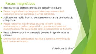 Passes magnéticos
 Reconstituição eletromagnética do perispírito e duplo.
 Passes longitudinais ao longo do sistema nervoso central
costumam destruir parasitas e larvas astralinas.
 Aplicados na região frontal, desobstruem os canais de circulação
energética.
 Passes rotatórios nos diversos chacras influem fluidos
revitalizantes e podem despertá-los quando se encontram
momentaneamente paralisados pelos desequilíbrios do homem.
 Passe sobre o coronário, a energia penetra irrigando todos os
chacras.
 Em reuniões de desobsessão: facilita o acesso às memórias do
espírito em sofrimento
(“Medicina da alma”)
 