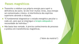 Passes magnéticos
 Transmite o médium sua própria energia para suprir a
deficiência do outro. Se ele tiver muitos vícios, essa energia
sai contaminada e tóxica. A interferência dos espíritos
superiores abranda a situação.
 “É fundamental diagnosticar o estado energético peculiar a
cada um, para que se empregue a terapia adequada à
necessidade do indivíduo.”
 Não basta boa vontade, é preciso conhecimento do processo
e prática em transferências magnéticas.
(“Além da matéria”)
 
