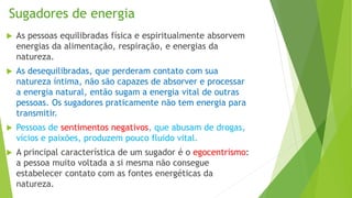 Sugadores de energia
 As pessoas equilibradas física e espiritualmente absorvem
energias da alimentação, respiração, e energias da
natureza.
 As desequilibradas, que perderam contato com sua
natureza íntima, não são capazes de absorver e processar
a energia natural, então sugam a energia vital de outras
pessoas. Os sugadores praticamente não tem energia para
transmitir.
 Pessoas de sentimentos negativos, que abusam de drogas,
vícios e paixões, produzem pouco fluido vital.
 A principal característica de um sugador é o egocentrismo:
a pessoa muito voltada a si mesma não consegue
estabelecer contato com as fontes energéticas da
natureza.
 
