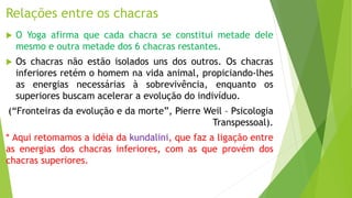 Relações entre os chacras
 O Yoga afirma que cada chacra se constitui metade dele
mesmo e outra metade dos 6 chacras restantes.
 Os chacras não estão isolados uns dos outros. Os chacras
inferiores retém o homem na vida animal, propiciando-lhes
as energias necessárias à sobrevivência, enquanto os
superiores buscam acelerar a evolução do indivíduo.
(“Fronteiras da evolução e da morte”, Pierre Weil – Psicologia
Transpessoal).
* Aqui retomamos a idéia da kundalini, que faz a ligação entre
as energias dos chacras inferiores, com as que provém dos
chacras superiores.
 