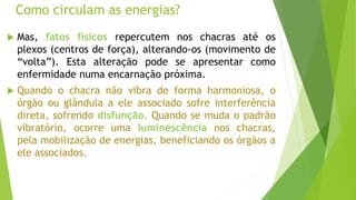 Como circulam as energias?
 Mas, fatos físicos repercutem nos chacras até os
plexos (centros de força), alterando-os (movimento de
“volta”). Esta alteração pode se apresentar como
enfermidade numa encarnação próxima.
 Quando o chacra não vibra de forma harmoniosa, o
órgão ou glândula a ele associado sofre interferência
direta, sofrendo disfunção. Quando se muda o padrão
vibratório, ocorre uma luminescência nos chacras,
pela mobilização de energias, beneficiando os órgãos a
ele associados.
 