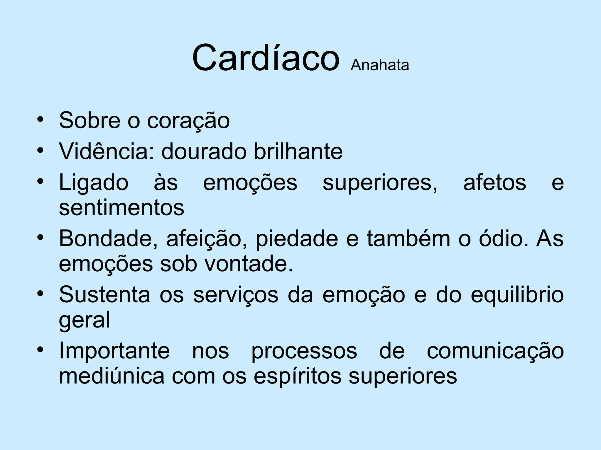 Cardíaco Anahata
• Sobre o coração
• Vidência: dourado brilhante
• Ligado às emoções superiores, afetos e
sentimentos
• Bondade, afeição, piedade e também o ódio. As
emoções sob vontade.
• Sustenta os serviços da emoção e do equilibrio
geral
• Importante nos processos de comunicação
mediúnica com os espíritos superiores
 