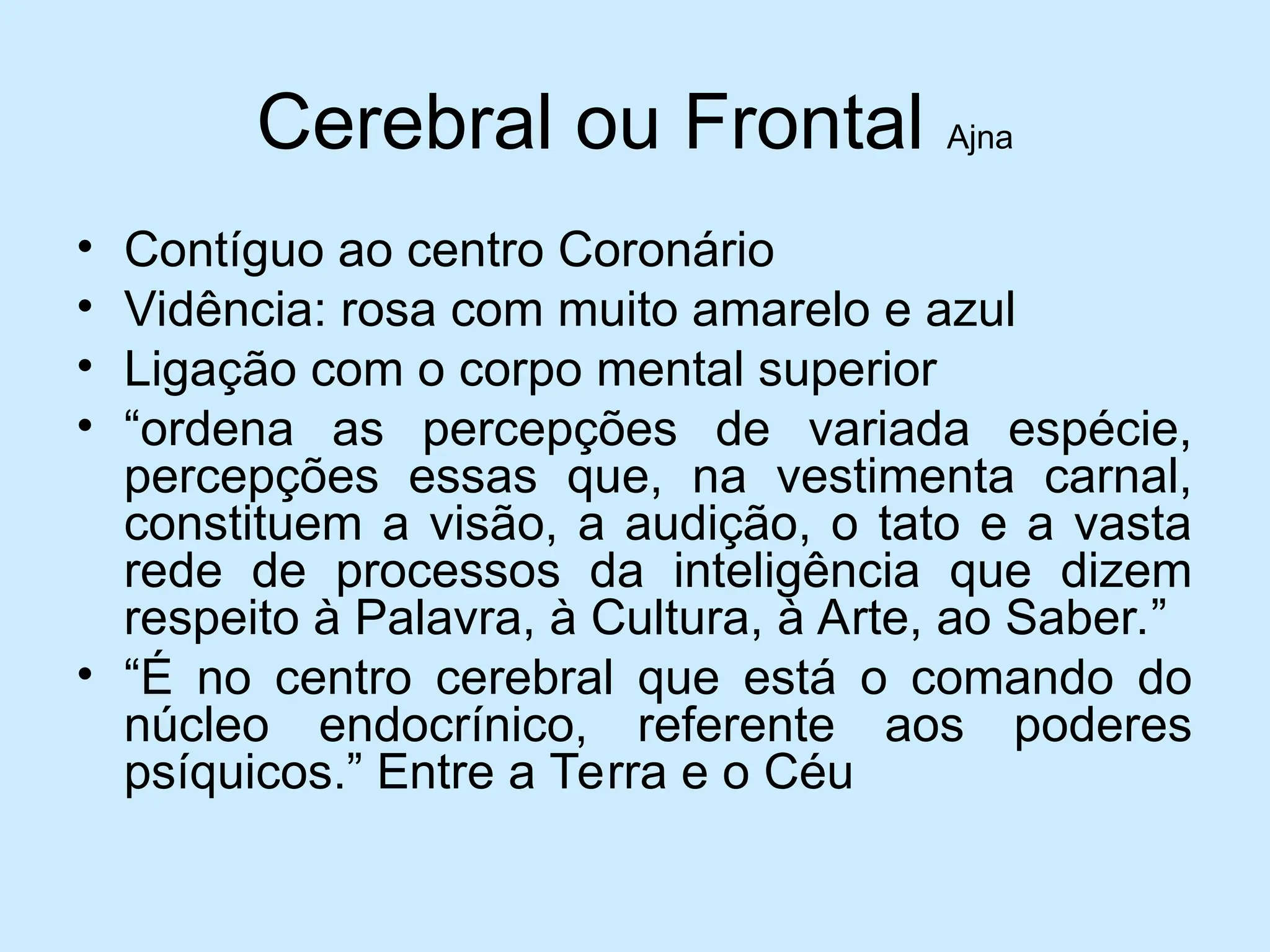 Cerebral ou Frontal Ajna
• Contíguo ao centro Coronário
• Vidência: rosa com muito amarelo e azul
• Ligação com o corpo mental superior
• “ordena as percepções de variada espécie,
percepções essas que, na vestimenta carnal,
constituem a visão, a audição, o tato e a vasta
rede de processos da inteligência que dizem
respeito à Palavra, à Cultura, à Arte, ao Saber.”
• “É no centro cerebral que está o comando do
núcleo endocrínico, referente aos poderes
psíquicos.” Entre a Terra e o Céu
 