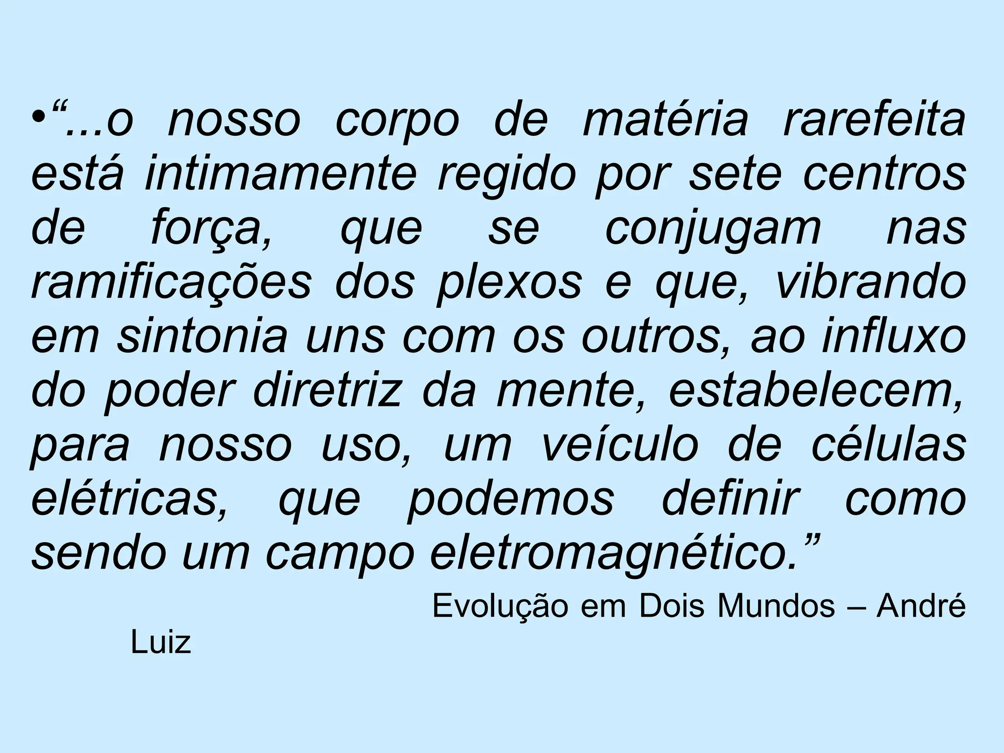 •“...o nosso corpo de matéria rarefeita
está intimamente regido por sete centros
de força, que se conjugam nas
ramificações dos plexos e que, vibrando
em sintonia uns com os outros, ao influxo
do poder diretriz da mente, estabelecem,
para nosso uso, um veículo de células
elétricas, que podemos definir como
sendo um campo eletromagnético.”
Evolução em Dois Mundos – André
Luiz
 
