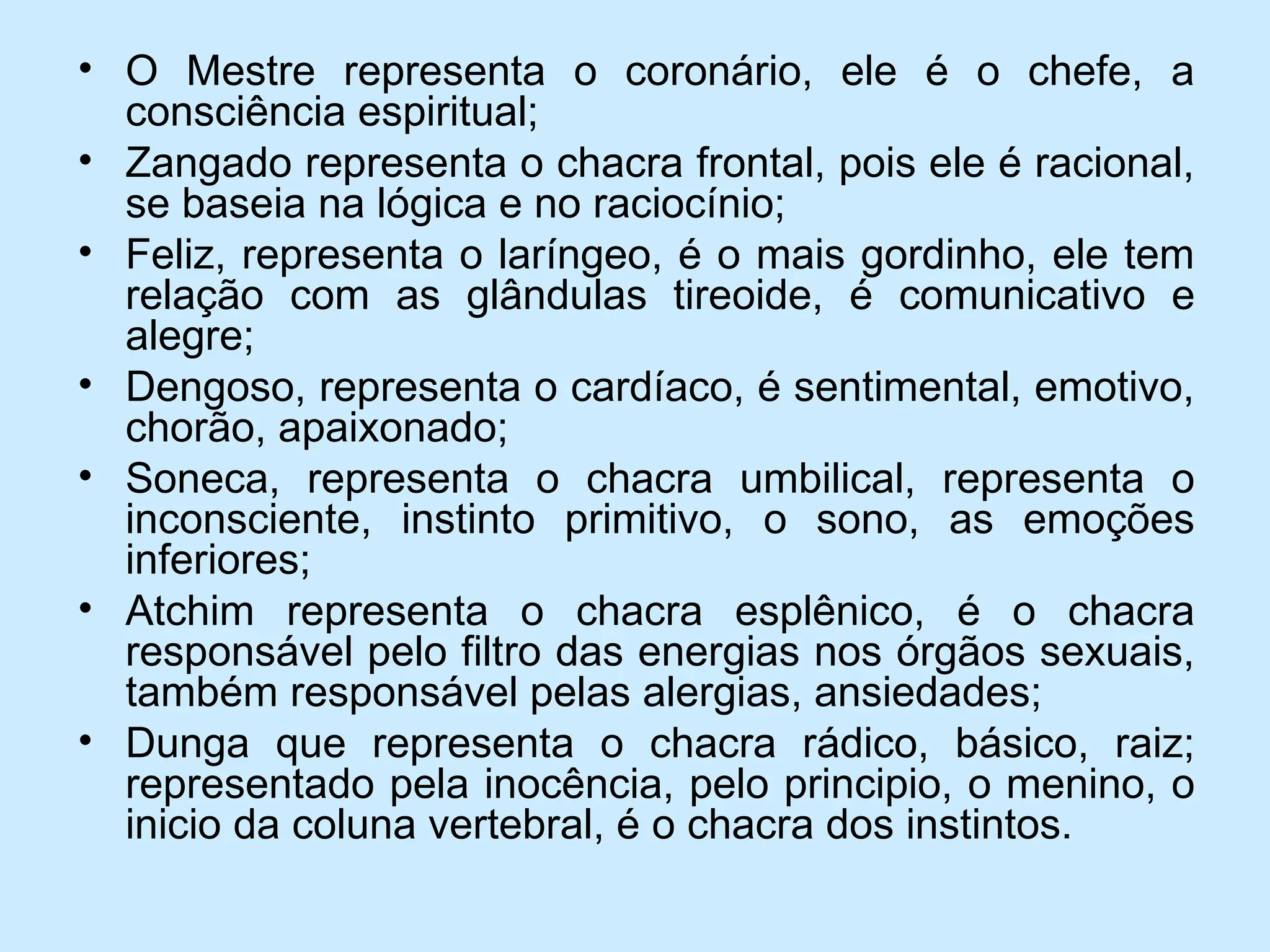 • O Mestre representa o coronário, ele é o chefe, a
consciência espiritual;
• Zangado representa o chacra frontal, pois ele é racional,
se baseia na lógica e no raciocínio;
• Feliz, representa o laríngeo, é o mais gordinho, ele tem
relação com as glândulas tireoide, é comunicativo e
alegre;
• Dengoso, representa o cardíaco, é sentimental, emotivo,
chorão, apaixonado;
• Soneca, representa o chacra umbilical, representa o
inconsciente, instinto primitivo, o sono, as emoções
inferiores;
• Atchim representa o chacra esplênico, é o chacra
responsável pelo filtro das energias nos órgãos sexuais,
também responsável pelas alergias, ansiedades;
• Dunga que representa o chacra rádico, básico, raiz;
representado pela inocência, pelo principio, o menino, o
inicio da coluna vertebral, é o chacra dos instintos.
 