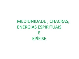MEDIUNIDADE , CHACRAS,
ENERGIAS ESPIRITUAIS
E
EPÍFISE
 