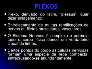PLEXOS
   Plexo, derivado do latim, “plessus”, quer
    dizer enlaçamento;
   Entrelaçamento de muitas ramificações de
    nervos ou filetes musculares, vasculares;
   O Sistema Nervoso é complexo e permeia
    todo o corpo físico denso em verdadeiro
    cipoal de linhas;
   Certos pontos do corpo as células nervosas
    formam uma espécie de rede compacta,
    entrecruzando-se abundantemente;
 