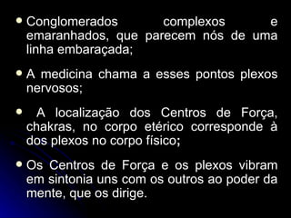    Conglomerados       complexos     e
    emaranhados, que parecem nós de uma
    linha embaraçada;
   A medicina chama a esses pontos plexos
    nervosos;
     A localização dos Centros de Força,
    chakras, no corpo etérico corresponde à
    dos plexos no corpo físico;
   Os Centros de Força e os plexos vibram
    em sintonia uns com os outros ao poder da
    mente, que os dirige.
 