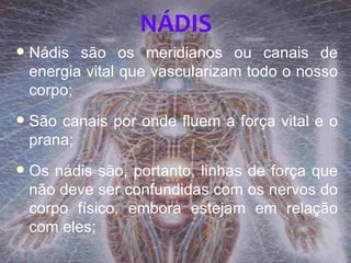NÁDIS
   Nádis são os meridianos ou canais de
    energia vital que vascularizam todo o nosso
    corpo;
   São canais por onde fluem a força vital e o
    prana;
   Os nádis são, portanto, linhas de força que
    não deve ser confundidas com os nervos do
    corpo físico, embora estejam em relação
    com eles;
 