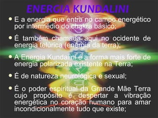 ENERGIA KUNDALINI
   É a energia que entra no campo energético
    por intermédio do chakra básico;
   É também chamada aqui no ocidente de
    energia telúrica (energia da terra);
   A Energia Kundalini é a forma mais forte de
    energia polarizada existente na Terra;
   É de natureza neurológica e sexual;
   É o poder espiritual da Grande Mãe Terra
    cujo propósito é despertar a vibração
    energética no coração humano para amar
    incondicionalmente tudo que existe;
 