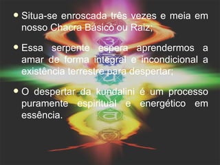    Situa-se enroscada três vezes e meia em
    nosso Chacra Básico ou Raiz;
   Essa serpente espera aprendermos a
    amar de forma integral e incondicional a
    existência terrestre para despertar;
   O despertar da kundalini é um processo
    puramente espiritual e energético em
    essência.
 