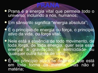 PRANA
   Prana é a energia vital que permeia todo o
    universo, incluindo a nós, humanos;
   Em sânscrito significa “energia absoluta”;
   É o princípio de energia ou força, o princípio
    ativo da vida, ou força vital;
   Nele está a essência de todo movimento, de
    toda força, de toda energia, quer seja essa
    energia a gravitação, a eletricidade ou
    qualquer outra forma de vida;
   É um princípio ativo da natureza que está
    em toda forma da matéria, mas não é
    matéria;
 