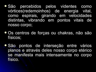    São percebidos pelos videntes como
    vórtices(redemoinhos) de energia vital,
    como espirais, girando em velocidades
    distintas, vibrando em pontos vitais de
    nosso corpo;
   Os centros de forças ou chakras, não são
    físicos;
   São pontos de interseção entre vários
    planos e através deles nosso corpo etérico
    se manifesta mais intensamente no corpo
    físico.
 